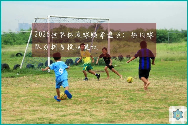 2026世界杯滚球赔率盘点：热门球队分析与投注建议